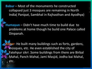 Babur – Most of the monuments he constructed
  collapsed just 3 mosques are remaining in North
  India( Panipat, Sambhal in Rajhasthan and Ayodhya)

Humayun – Didn't have much time to build due to
  problems at home though he build one Palace called
  Dinpanah.

Akbar- He built many buildings such as forts, gardens,
  mosques, etc. He even established the city of
  Fatehpur sikri .Some buildings from there are Birbal
  Mahal, Panch Mahal, Jami Masjid, Jodha bai Mahal,
  etc.
 