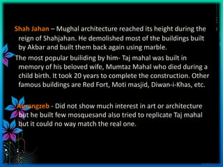 Shah Jahan – Mughal architecture reached its height during the
 reign of Shahjahan. He demolished most of the buildings built
 by Akbar and built them back again using marble.
The most popular builiding by him- Taj mahal was built in
 memory of his beloved wife, Mumtaz Mahal who died during a
 child birth. It took 20 years to complete the construction. Other
 famous buildings are Red Fort, Moti masjid, Diwan-i-Khas, etc.

Aurangzeb - Did not show much interest in art or architecture
but he built few mosquesand also tried to replicate Taj mahal
but it could no way match the real one.
 