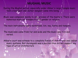 MUGHAL MUSIC
During the Mughal period, especially under Akbar's reign, temple music
  took a backseat and durbar sangeet came into being.

Music was composed mainly to sing praises of the masters. There were
  numerous musician irrespective of gender or religion.

The main instruments were Sarmandal, bin, nay, karna and tanpura.

The musicians came from far and wide and the music was rich and
  varied.

Akbar’s court was witness to a complete fusion of the Persian and Indian
  music systems. But Aurangzeb was a puritan thus did not support any
  type of art or architecture
 