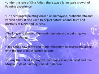 •Under the rule of King Akbar, there was a large scale growth of
Painting experience.

•He encouraged paintings based on Ramayana, Mahabharata and
Persian epics. It also used to depict nature, animal tales and
portraits of Kings and Queens.

•The king who showed the maximum interest in painting was
Emperor Jahangir.

•This period saw more and more refinement in brushwork, along
with the use of much lighter colours.

•During the rule of Aurangzeb, Painting was not allowed and thus
Mughal style of painting started to decline.
 