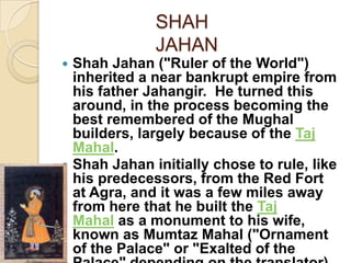 SHAH
              JAHAN
 Shah Jahan ("Ruler of the World")
  inherited a near bankrupt empire from
  his father Jahangir. He turned this
  around, in the process becoming the
  best remembered of the Mughal
  builders, largely because of the Taj
  Mahal.
 Shah Jahan initially chose to rule, like
  his predecessors, from the Red Fort
  at Agra, and it was a few miles away
  from here that he built the Taj
  Mahal as a monument to his wife,
  known as Mumtaz Mahal ("Ornament
  of the Palace" or "Exalted of the
 