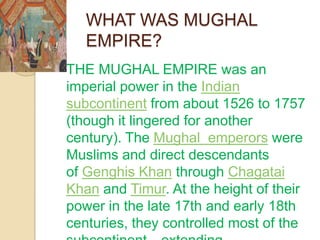 WHAT WAS MUGHAL
       EMPIRE?
   THE MUGHAL EMPIRE was an
    imperial power in the Indian
    subcontinent from about 1526 to 1757
    (though it lingered for another
    century). The Mughal emperors were
    Muslims and direct descendants
    of Genghis Khan through Chagatai
    Khan and Timur. At the height of their
    power in the late 17th and early 18th
    centuries, they controlled most of the
 