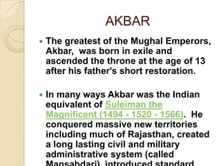 AKBAR
   The greatest of the Mughal Emperors,
    Akbar, was born in exile and
    ascended the throne at the age of 13
    after his father's short restoration.

   In many ways Akbar was the Indian
    equivalent of Suleiman the
    Magnificent (1494 - 1520 - 1566). He
    conquered massive new territories
    including much of Rajasthan, created
    a long lasting civil and military
    administrative system (called
 