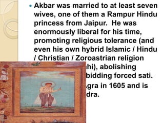  Akbar was married to at least seven
  wives, one of them a Rampur Hindu
  princess from Jaipur. He was
  enormously liberal for his time,
  promoting religious tolerance (and
  even his own hybrid Islamic / Hindu
  / Christian / Zoroastrian religion
  called Din - i llahi), abolishing
  slavery and forbidding forced sati.
 Akbar died in Agra in 1605 and is
  buried in Sikandra.
 