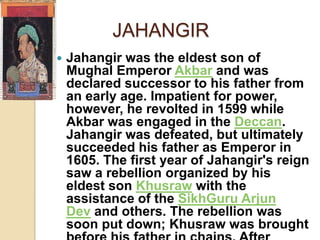 JAHANGIR
   Jahangir was the eldest son of
    Mughal Emperor Akbar and was
    declared successor to his father from
    an early age. Impatient for power,
    however, he revolted in 1599 while
    Akbar was engaged in the Deccan.
    Jahangir was defeated, but ultimately
    succeeded his father as Emperor in
    1605. The first year of Jahangir's reign
    saw a rebellion organized by his
    eldest son Khusraw with the
    assistance of the SikhGuru Arjun
    Dev and others. The rebellion was
    soon put down; Khusraw was brought
 