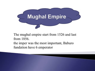 Mughal Empire


The mughal empire start from 1526 and last
from 1856.
the imper was the most important, Baburo
fundation have 6 emperator
 
