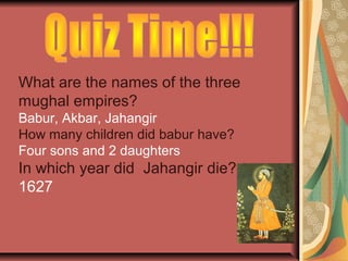 What are the names of the three
mughal empires?
Babur, Akbar, Jahangir
How many children did babur have?
Four sons and 2 daughters
In which year did Jahangir die?
1627
 
