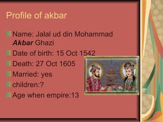 Profile of akbar

 Name: Jalal ud din Mohammad
 Akbar Ghazi
 Date of birth: 15 Oct 1542
 Death: 27 Oct 1605
 Married: yes
 children:?
 Age when empire:13
 