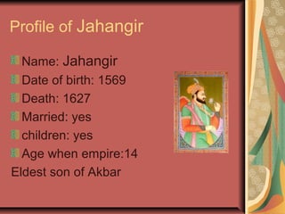 Profile of Jahangir

  Name: Jahangir
  Date of birth: 1569
  Death: 1627
  Married: yes
  children: yes
  Age when empire:14
Eldest son of Akbar
 