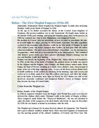 1
1526-1857 The Mughal Empire
Babur - The First Mughal Emperor [1526-30]
Zahiruddin Muhammad Babur founded the Mughal Empire in India after defeating
Ibrahim Lodhi in the Battle of Panipat in 1526.
At the age of 14, Babur ascended the throne of the Central Asian kingdom of
Farghana. His greatest ambition was to rule Samarkand. He fought many battles in
the pursuit of this goal, winning and losing his kingdom many times in the process. In
1504, he ventured into what is now Afghanistan and conquered Kabul.
His position in Central Asia was precarious at best. In order to consolidate his rule,
he invaded India five times, crossing the River Indus each time. The fifth expedition
resulted in his encounter with Ibrahim Lodhi in the first battle of Panipat in April
1526. Babur's army was better equipped than Lodhi's; he had guns while the sultan
relied on elephants. The most successful of Babur's innovations was the introduction
of gunpowder, which had never beenusedbefore in the Sub-continent. This combined
with Babur's newer tactics gave him a greater advantage. Babur's strategy won the
war and Ibrahim Lodhi died fighting.
Panipat was merely the beginning of the Mughal rule. Akbar laid its real foundation
in 1556. At the time of the battle of Panipat, the political power in India was shared
by the Afghans and the Rajputs. After Panipat, the Hindu princes united under Rana
Sanga, the Raja of Mewar, resulting in a sizable force. Babur's army showed signs of
panic at the size of the huge opposing army. To prevent his forces retreat, Babur tried
to instill confidence in his soldiers by breaking all his drinking cups and vessels, and
vowed never to drink again if he won. His soldiers took heart, and when the armies
met in the battle at Kanwaha, near Agra on March 16, 1527, Babur was able to win
decisively. Kanwaha confirmed and completed Babur's victory at Panipat. Babur
thus became the king of Central India.
Coins from the Mughal era
Babur, founder of the Mughal Empire
In 1528, he captured Chanderi from the Rajput chief Medini Rao, and a year later he
defeated the Afghan chiefs under Mahmud Lodhi in the battle of Ghagra at Bihar.
These conquests made Babur the "Master of Hindustan". He was not destined to
enjoy the fruits of his conquests as he died shortly afterwards in Agra on December
26, 1530. He was buried at Kabul in accordance with his wish.
The Mughal age is famous for its many-faceted cultural developments. The Timurids
had a great cultural tradition behind them. Their ancestral kingdom at Samarkand
was the meeting ground of the cultural traditions of Central and West Asia. The
 