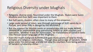 Religious Diversity under Mughals
• Religions, diverse ones, flourished under the Mughals. Rulers were Sunni
Muslims and their faith was important to them
• But Sufi saints, mystics, often close to many of the emperors
• Large-scale spread of Islam, was through patronage of SUFI saints by in
Punjab, and other PIRs in Bengal by the MUGHALS
• But the support for Muslim saints or proselytizers did not make AKBAR,
JAHANGIR or SHAHJAHAN stop patronizing HINDU or JAIN scholars and
specialists, whether it was for horoscopes, for translations of Sanskrit texts
into Persian (court language of the Mughals)
• Even the much maligned AURANGZEB gave many grants of land to Hindu
temples and religious institutions. Though stop patronage of Sanskrit, HINDI
grew under his patronage and did not stop his courtiers from being patrons
of Sanskrit scholarship either
 
