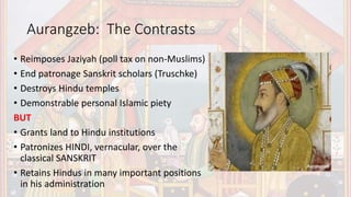 Aurangzeb: The Contrasts
• Reimposes Jaziyah (poll tax on non-Muslims)
• End patronage Sanskrit scholars (Truschke)
• Destroys Hindu temples
• Demonstrable personal Islamic piety
BUT
• Grants land to Hindu institutions
• Patronizes HINDI, vernacular, over the
classical SANSKRIT
• Retains Hindus in many important positions
in his administration
 