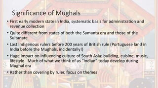 Significance of Mughals
• First early modern state in India, systematic basis for administration and
revenue collection
• Quite different from states of both the Samanta era and those of the
Sultanate
• Last indigenous rulers before 200 years of British rule (Portuguese land in
India before the Mughals, incidentally!)
• Huge impact on influencing culture of South Asia: building, cuisine, music,
lifestyle. Much of what we think of as “Indian” today develop during
Mughal era
• Rather than covering by ruler, focus on themes
 
