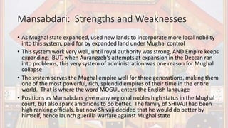 Mansabdari: Strengths and Weaknesses
• As Mughal state expanded, used new lands to incorporate more local nobility
into this system, paid for by expanded land under Mughal control
• This system work very well, until royal authority was strong, AND Empire keeps
expanding. BUT, when Aurangzeb's attempts at expansion in the Deccan ran
into problems, this very system of administration was one reason for Mughal
collapse
• The system serves the Mughal empire well for three generations, making them
one of the most powerful, rich, splendid empires of their time in the entire
world. That is where the word MOGUL enters the English language
• Positions as Mansabdars give many regional nobles high status in the Mughal
court, but also spark ambitions to do better. The family of SHIVAJI had been
high ranking officials, but now Shivaji decided that he would do better by
himself, hence launch guerilla warfare against Mughal state
 