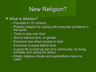 New Religion?
   What is Sikhism?
    – Founded in 15th century
    – Practice religion by coping with everyday problems in
      the world
    – There is only one God
    – God is without form, or gender
    – Everyone has direct access to God
    – Everyone is equal before God
    – A good life is lived as part of a community, by living
      honestly and caring for others
    – Empty religious rituals and superstitions have no
      value
 