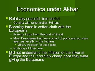 Economics under Akbar
   Relatively peaceful time period
    – Conflict with other Indian Princes
   Booming trade in cotton cloth with the
    Europeans
    – Foreign trade from the port of Surat
    – Most Europeans had lost control of ports and so were
      seen as an ally to the Indians
        Military protection for trade rights
    – No Navy of their own
   Did not understand the inflation of the silver in
    Europe and the incredibly cheap price they were
    giving the Europeans
 