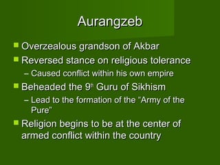 Aurangzeb
 Overzealous grandson of Akbar
 Reversed stance on religious tolerance
  – Caused conflict within his own empire
 Beheaded the 9th   Guru of Sikhism
  – Lead to the formation of the “Army of the
    Pure”
 Religion begins to be at the center of
 armed conflict within the country
 
