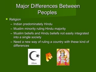Major Differences Between
                 Peoples
   Religion
     – Indian predominately Hindu
     – Muslim minority ruling Hindu majority
     – Muslim beliefs and Hindu beliefs not easily integrated
       into a single society
     – Need a new way of ruling a country with these kind of
       differences
 