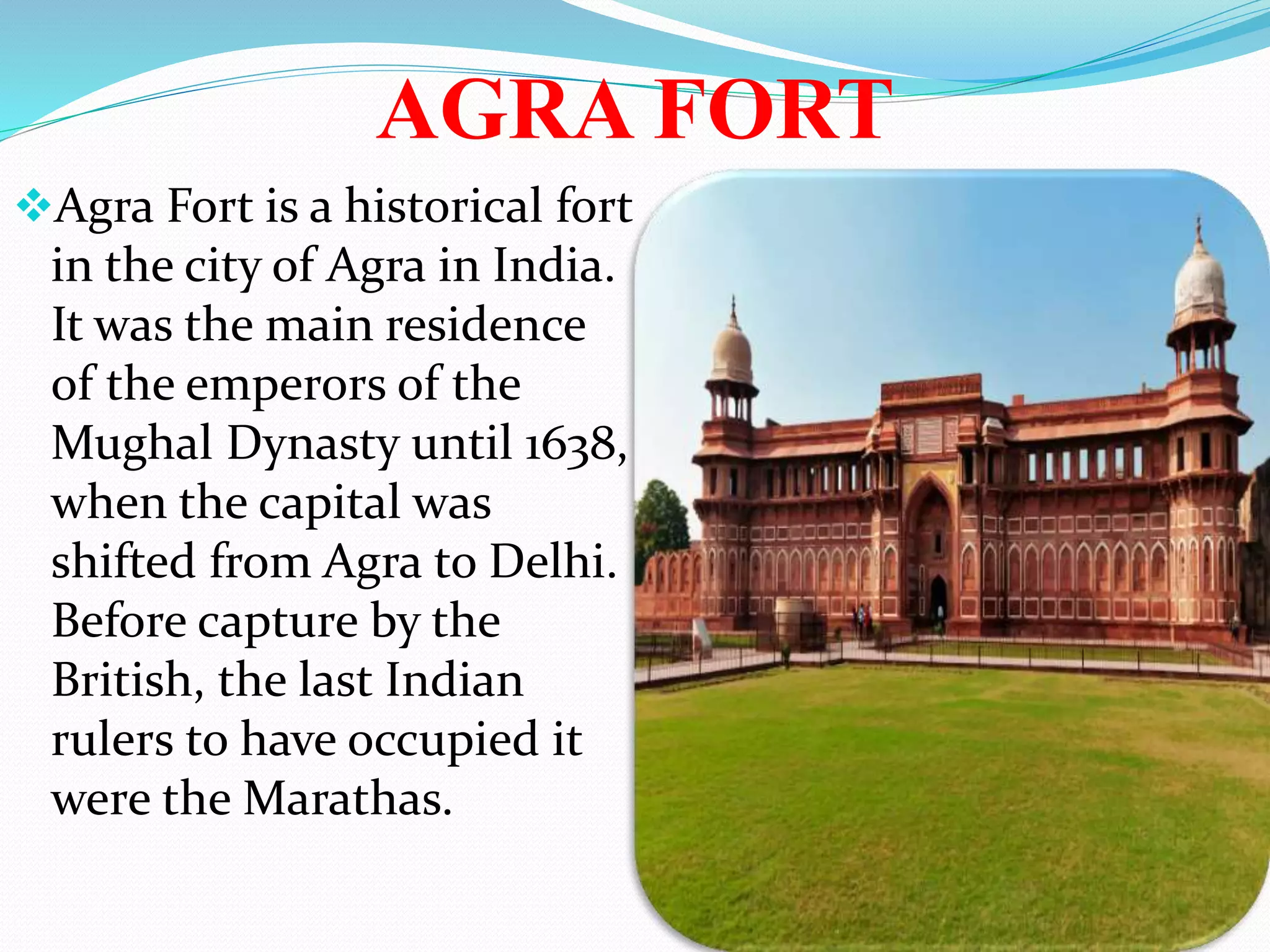 AGRA FORT
Agra Fort is a historical fort
in the city of Agra in India.
It was the main residence
of the emperors of the
Mughal Dynasty until 1638,
when the capital was
shifted from Agra to Delhi.
Before capture by the
British, the last Indian
rulers to have occupied it
were the Marathas.
 