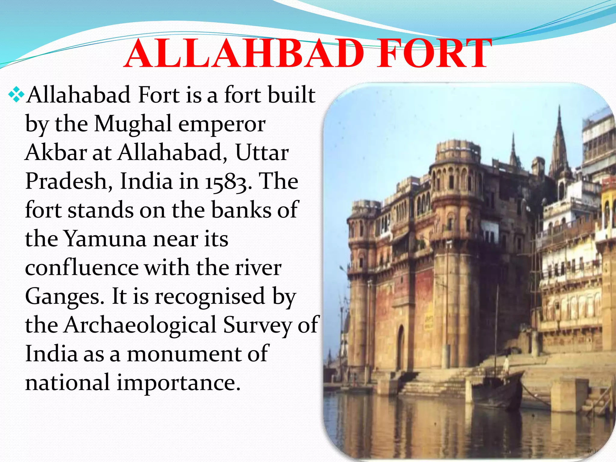 ALLAHBAD FORT
Allahabad Fort is a fort built
by the Mughal emperor
Akbar at Allahabad, Uttar
Pradesh, India in 1583. The
fort stands on the banks of
the Yamuna near its
confluence with the river
Ganges. It is recognised by
the Archaeological Survey of
India as a monument of
national importance.
 