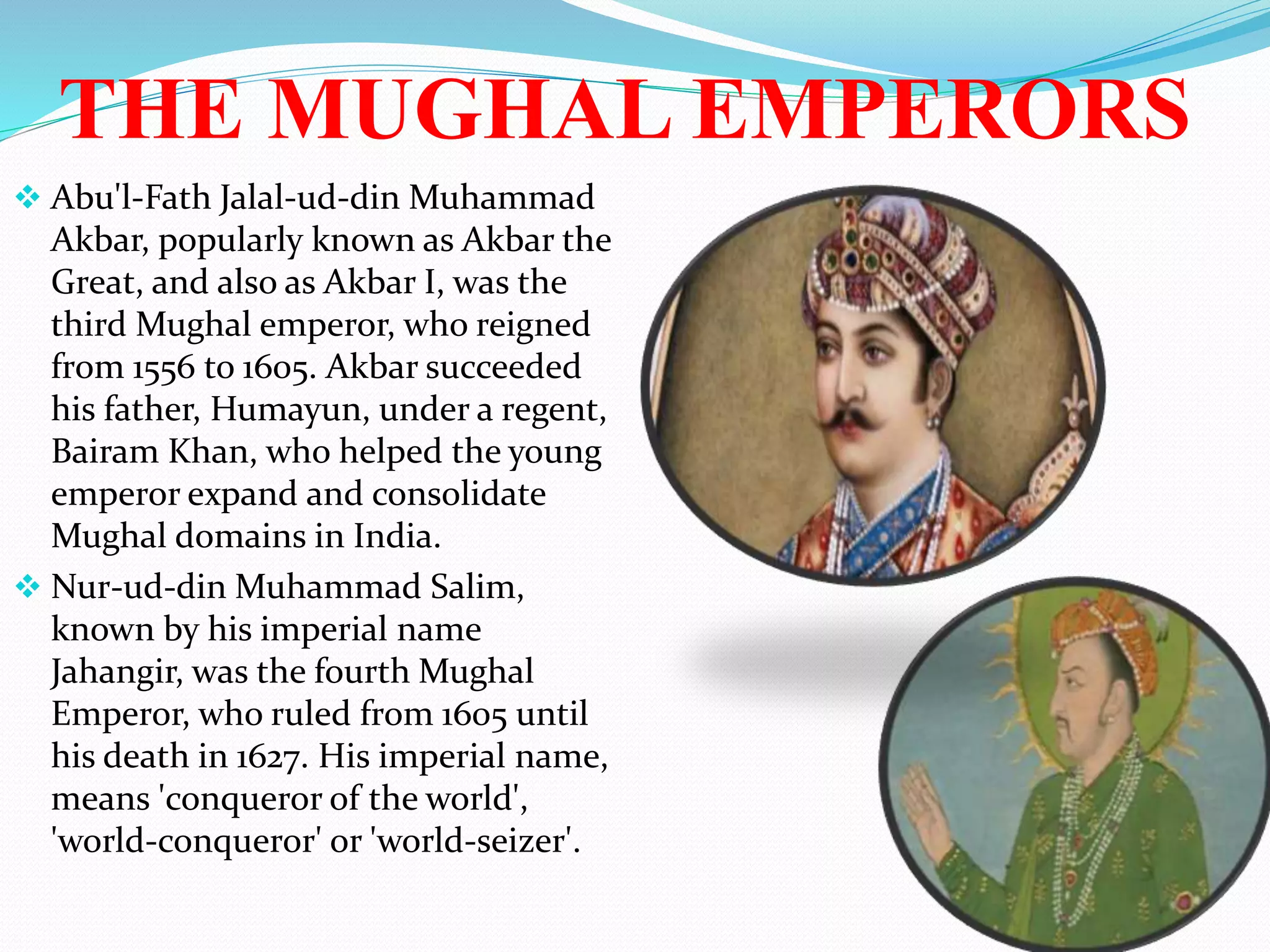 THE MUGHAL EMPERORS
 Abu'l-Fath Jalal-ud-din Muhammad
Akbar, popularly known as Akbar the
Great, and also as Akbar I, was the
third Mughal emperor, who reigned
from 1556 to 1605. Akbar succeeded
his father, Humayun, under a regent,
Bairam Khan, who helped the young
emperor expand and consolidate
Mughal domains in India.
 Nur-ud-din Muhammad Salim,
known by his imperial name
Jahangir, was the fourth Mughal
Emperor, who ruled from 1605 until
his death in 1627. His imperial name,
means 'conqueror of the world',
'world-conqueror' or 'world-seizer'.
 