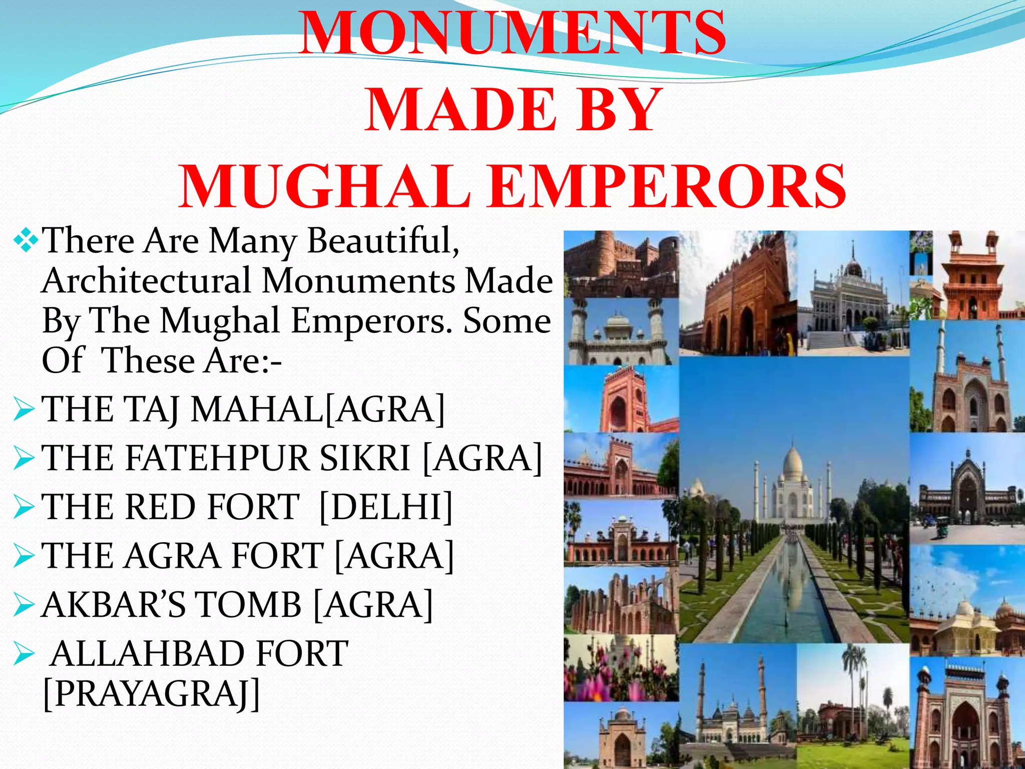 MONUMENTS
MADE BY
MUGHAL EMPERORS
There Are Many Beautiful,
Architectural Monuments Made
By The Mughal Emperors. Some
Of These Are:-
THE TAJ MAHAL[AGRA]
THE FATEHPUR SIKRI [AGRA]
THE RED FORT [DELHI]
THE AGRA FORT [AGRA]
AKBAR’S TOMB [AGRA]
 ALLAHBAD FORT
[PRAYAGRAJ]
 