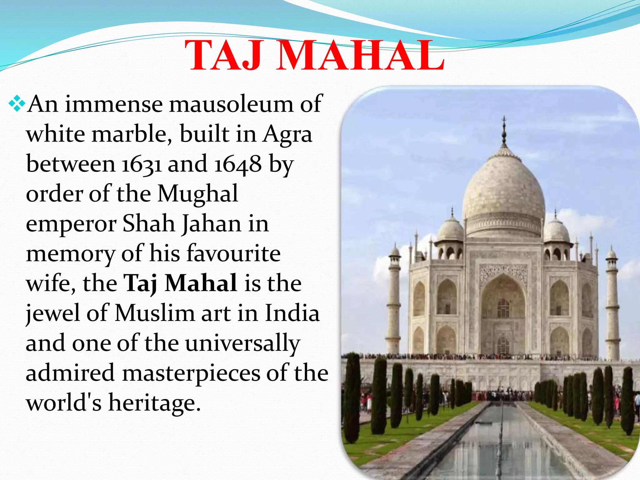 TAJ MAHAL
An immense mausoleum of
white marble, built in Agra
between 1631 and 1648 by
order of the Mughal
emperor Shah Jahan in
memory of his favourite
wife, the Taj Mahal is the
jewel of Muslim art in India
and one of the universally
admired masterpieces of the
world's heritage.
 