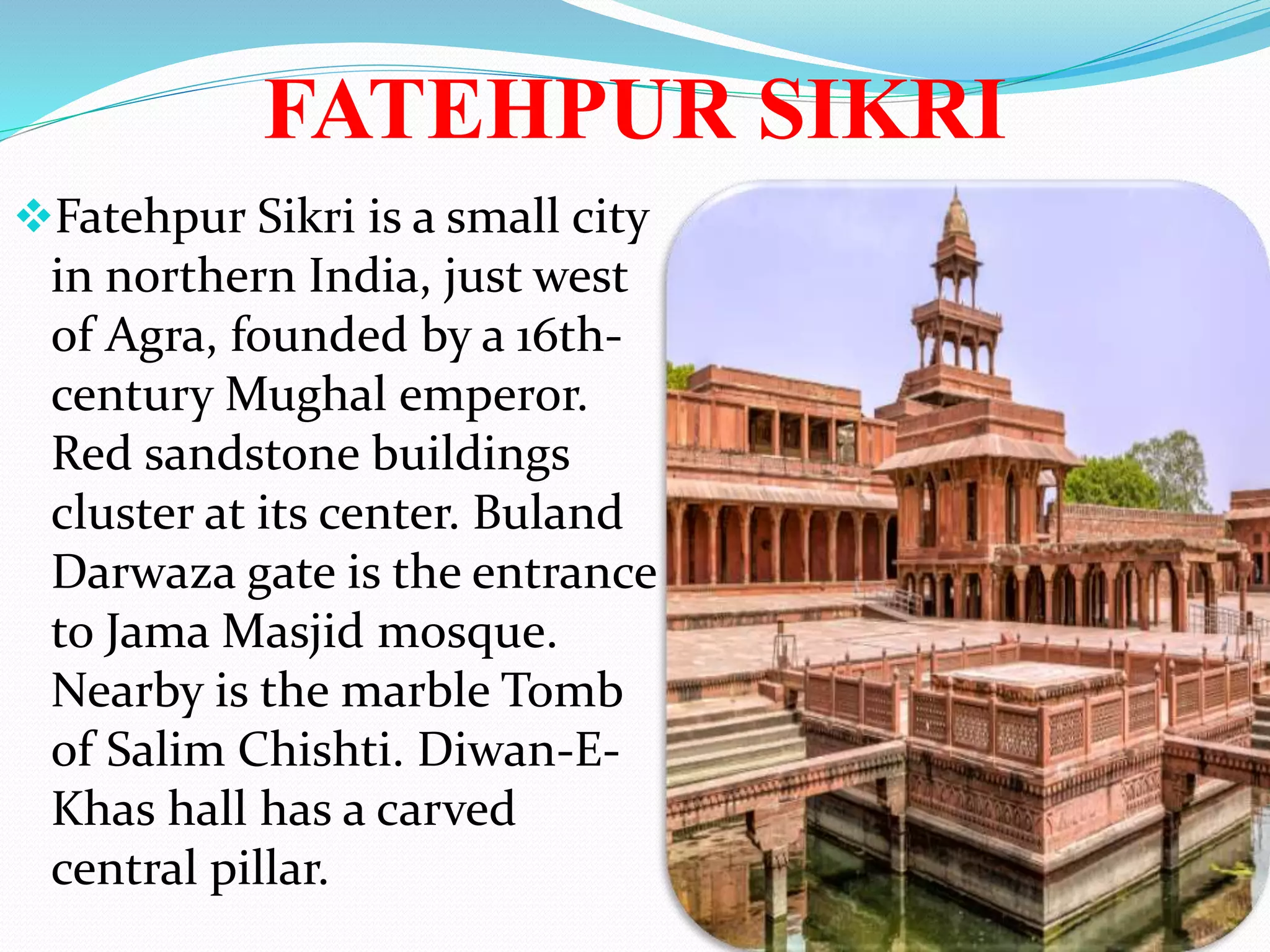FATEHPUR SIKRI
Fatehpur Sikri is a small city
in northern India, just west
of Agra, founded by a 16th-
century Mughal emperor.
Red sandstone buildings
cluster at its center. Buland
Darwaza gate is the entrance
to Jama Masjid mosque.
Nearby is the marble Tomb
of Salim Chishti. Diwan-E-
Khas hall has a carved
central pillar.
 