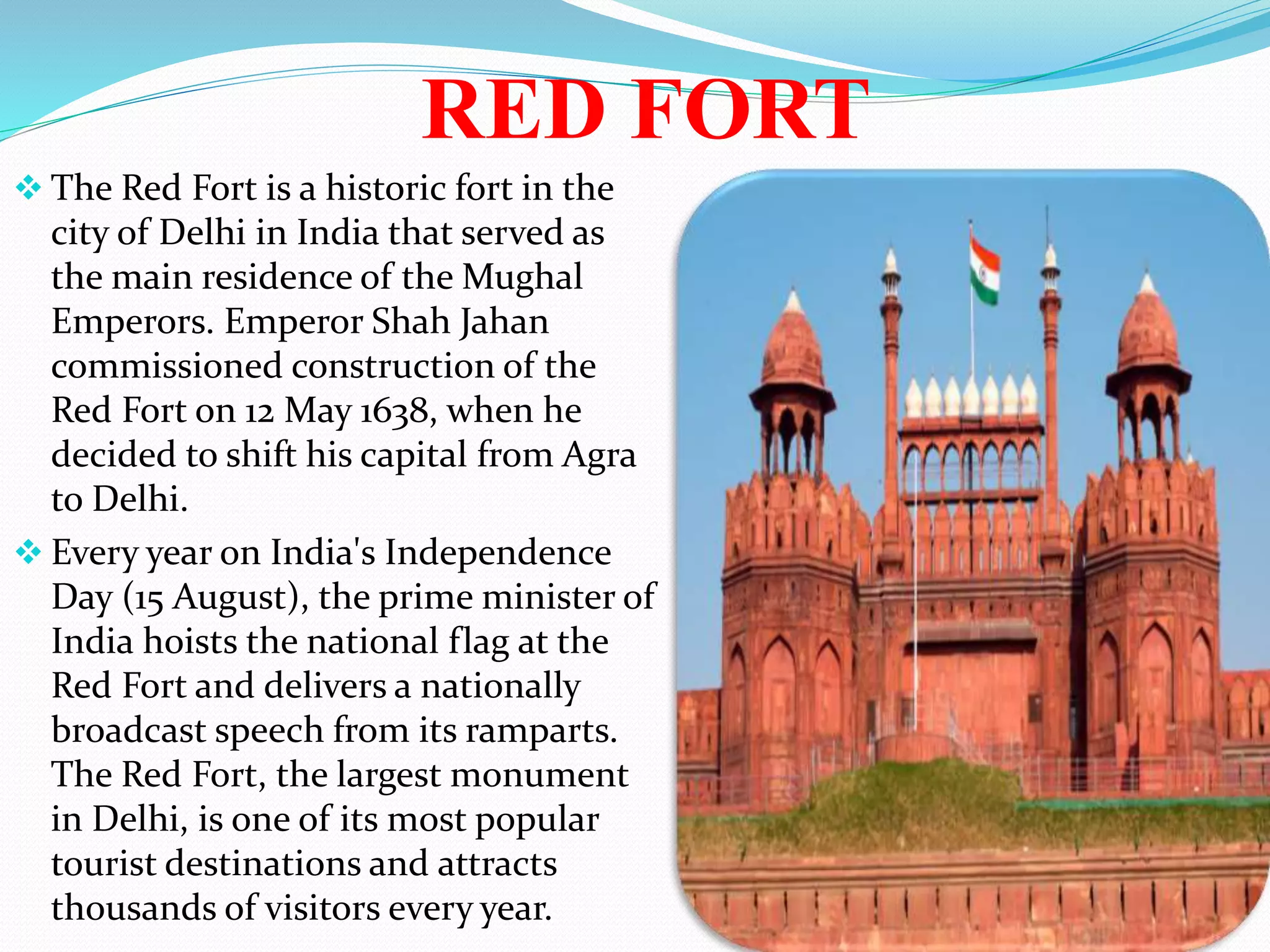 RED FORT
 The Red Fort is a historic fort in the
city of Delhi in India that served as
the main residence of the Mughal
Emperors. Emperor Shah Jahan
commissioned construction of the
Red Fort on 12 May 1638, when he
decided to shift his capital from Agra
to Delhi.
 Every year on India's Independence
Day (15 August), the prime minister of
India hoists the national flag at the
Red Fort and delivers a nationally
broadcast speech from its ramparts.
The Red Fort, the largest monument
in Delhi, is one of its most popular
tourist destinations and attracts
thousands of visitors every year.
 