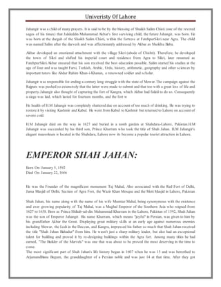 Univeristy Of Lahore
Jahangir was a child of many prayers. It is said to be by the blessing of Shaikh Salim Chisti (one of the revered
sages of his times) that Jalaluddin Muhammad Akbar's first surviving child, the future Jahangir, was born. He
was born at the dargah of the Shaikh Salim Chisti, within the fortress at FatehpurSikri near Agra. The child
was named Salim after the darvesh and was affectionately addressed by Akbar as Sheikhu Baba.
Akbar developed an emotional attachment with the village Sikri (abode of Chishti). Therefore, he developed
the town of Sikri and shifted his imperial court and residence from Agra to Sikri, later renamed as
FatehpurSikri.Akbar ensured that his son received the best education possible. Salim started his studies at the
age of four and was taught Farsi, Turkish, Arabic, Urdu, history, arithmetic, geography and other sciences by
important tutors like Abdur Rahim Khan-i-Khanan, a renowned soldier and scholar.
Jahangir was responsible for ending a century long struggle with the state of Mewar.The campaign against the
Rajputs was pushed so extensively that the latter were made to submit and that too with a great loss of life and
property.Jahangir also thought of capturing the fort of Kangra, which Akbar had failed to do so. Consequently
a siege was laid, which lasted for fourteen months, and the fort w
He health of H.M Jahangir was completely shattered due on account of too much of drinking. He was trying to
restore it by visiting Kashmir and Kabul. He went from Kabul to Kashmir but returned to Lahore on account of
severe cold.
H.M Jahangir died on the way in 1627 and buried in a tomb garden at Shahdara-Lahore, Pakistan.H.M
Jahangir was succeeded by his third son, Prince Khurram who took the title of Shah Jahan. H.M Jahangir's
elegant mausoleum is located in the Shahdara, Lahore now its become a popular tourist attraction in Lahore.
EMPEROR SHAH JAHAN:
Born On: January 5, 1592
Died On: January 22, 1666
He was the Founder of the magnificent monument Taj Mahal, Also associated with the Red Fort of Delhi,
Jama Masjid of Delhi, Section of Agra Fort, the Wazir Khan Mosque and the Moti Masjid in Lahore, Pakistan
Shah Jahan, his name along with the name of his wife Mumtaz Mahal, being synonymous with the existence
and ever growing popularity of Taj Mahal, was a Mughal Emperor of the Southern Asia who reigned from
1627 to 1658. Born as Prince Shihab-ud-din Muhammad Khurram in the Lahore, Pakistan of 1592, Shah Jahan
was the son of Emperor Jahangir. His name Khurram, which means "joyful" in Persian, was given to him by
his grandfather Akbar the Great. Displaying great military skills at an early age against numerous enemies
including Mewar, the Lodi in the Deccan, and Kangra, impressed his father so much that Shah Jahan received
the title "Shah Jahan Bahadur" from him. He wasn't just a sharp military leader, but also had an exceptional
talent for building and proved it by re-designing buildings within the Agra fort. Among many titles he had
earned, "The Builder of the Marvels" was one that was about to be proved the most deserving in the time to
come.
The most significant part of Shah Jahan's life history began in 1607 when he was 15 and was betrothed to
ArjumandBanu Begum, the granddaughter of a Persian noble and was just 14 at that time. After they got
 