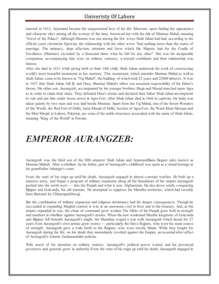 Univeristy Of Lahore
married in 1612, Arjumand became the unquestioned love of his life. Khurram, upon finding her appearance
and character elect among all the women of the time, bestowed her with the title of Mumtaz Mahal, meaning
"Jewel of the Palace". Although Mumtaz was one among the few wives Shah Jahan had had, according to the
official court chronicler Qazwini, the relationship with his other wives "had nothing more than the status of
marriage. The intimacy, deep affection, attention and favor which His Majesty had for the Cradle of
Excellence (Mumtaz) exceeded by a thousand times what he felt for any other". She was his inseparable
companion, accompanying him even on military ventures, a trusted confidante and their relationship was
intense.
After she died in 1631 while giving birth to their 14th child, Shah Jahan undertook the work of constructing
world's most beautiful monument in her memory. This monument, which entombs Mumtaz Mahal as well as
Shah Jahan, came to be known as "Taj Mahal", the building of which took 22 years and 22000 laborers. It was
in 1657 that Shah Jahan fell ill, and Dara, Mumtaz Mahal's eldest son assumed responsibility of his father's
throne. His other son, Aurangzeb, accompanied by his younger brothers Shuja and Murad marched upon Agra
to in order to claim their share. They defeated Dara's armies and declared their father Shah Jahan incompetent
to rule and put him under house arrest in Agra Fort. After Shah Jahan died in 1666 in captivity, his body was
taken quietly by two men and was laid beside Mumtaz. Apart from the Taj Mahal, one of the Seven Wonders
of the World, the Red Fort of Delhi, Jama Masjid of Delhi, Section of Agra Fort, the Wazir Khan Mosque and
the Moti Masjid in Lahore, Pakistan, are some of the noble structures associated with the name of Shah Jahan,
meaning "King of the World" in Persian.
EMPEROR AURANGZEB:
Aurangzeb was the third son of the fifth emperor Shah Jahan and ArjumandBanu Begum (also known as
Mumtaz Mahal). After a rebellion by his father, part of Aurangzeb's childhood was spent as a virtual hostage at
his grandfather Jahangir's court.
From the start of his reign up until his death, Aurangzeb engaged in almost constant warfare. He built up a
massive army, and began a program of military expansion along all the boundaries of his empire.Aurangzeb
pushed into the north-west — into the Punjab and what is now Afghanistan. He also drove south, conquering
Bijapur and Golconda, his old enemies. He attempted to suppress the Maratha territories, which had recently
been liberated by ChhatrapatiShivaji.
But the combination of military expansion and religious intolerance had far deeper consequences. Though he
succeeded in expanding Mughal control, it was at an enormous cost in lives and to the treasury. And, as the
empire expanded in size, the chain of command grew weaker.The Sikhs of the Punjab grew both in strength
and numbers in rebellion against Aurangzeb's armies. When the now weakened Muslim kingdoms of Golconda
and Bijapur fell beneath Aurangzeb's might, the Marathas waged a war with Aurangzeb which lasted for 27
years.Even Aurangzeb's own armies grew restive — particularly the fierce Rajputs, who were his main source
of strength. Aurangzeb gave a wide berth to the Rajputs, who were mostly Hindu. While they fought for
Aurangzeb during his life, on his death they immediately revolted against the Empire, an essential after-effect
of Aurangzeb's Islamic fundamentalist policies.
With much of his attention on military matters, Aurangzeb's political power waned, and his provincial
governors and generals grew in authority.From the start of his reign up until his death, Aurangzeb engaged in
 