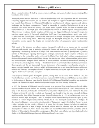 Univeristy Of Lahore
almost constant warfare. He built up a massive army, and began a program of military expansion along all the
boundaries of his empire.
Aurangzeb pushed into the north-west — into the Punjab and what is now Afghanistan. He also drove south,
conquering Bijapur and Golconda, his old enemies. He attempted to suppress the Maratha territories, which
had recently been liberated by ChhatrapatiShivaji.But the combination of military expansion and religious
intolerance had far deeper consequences. Though he succeeded in expanding Mughal control, it was at an
enormous cost in lives and to the treasury. And, as the empire expanded in size, the chain of command grew
weaker.The Sikhs of the Punjab grew both in strength and numbers in rebellion against Aurangzeb's armies.
When the now weakened Muslim kingdoms of Golconda and Bijapur fell beneath Aurangzeb's might, the
Marathas waged a war with Aurangzeb which lasted for 27 years.Even Aurangzeb's own armies grew restive
— particularly the fierce Rajputs, who were his main source of strength. Aurangzeb gave a wide berth to the
Rajputs, who were mostly Hindu. While they fought for Aurangzeb during his life, on his death they
immediately revolted against the Empire, an essential after-effect of Aurangzeb's Islamic fundamentalist
policies.
With much of his attention on military matters, Aurangzeb's political power waned, and his provincial
governors and generals grew in authority.Although his father's rule was generally peaceful, the empire was
experiencing challenges by the end of his reign. Shah Jahan reversed this trend by putting down a [Islamic]
rebellion in Ahmednagar, repulsing the Portuguese in Bengal, capturing the Rajput kingdoms of Baglana and
Bundelkhand to the west and the northwest beyond the Khyber Pass. Shah Jahan's military campaigns drained
the imperial treasury.[citation needed] Under his rule, the state became a huge military machine and the nobles
and their contingents multiplied almost fourfold, as did the demands for more revenue from the peasantry. It
was however a period of general stability — the administration was centralised and court affairs systematised.
Historiography and the arts increasingly became instruments of propaganda, where beautiful artworks or
poetry expressed specific state ideologies which held that central power and hierarchical order would create
balance and harmony. The empire continued to expand moderately during his reign but the first signs of an
imperial decline were seen in the later years.
Many subjects rebelled against Aurangzeb's policies, among them his own son, Prince Akbar.In 1667, the
Yusufzai Pashtuns revolted near Peshawar and were crushed.In 1669, the Jats around Mathura revolted and led
to the formation of Bharatpur state after his death.In 1670, ChhatrapatiShivaji had opened the war against the
Mughals. He opposed Aurangzeb with full strength and stopped him from entering the Deccan.
In 1672 the Satnamis, a Kabirpanthi sect concentrated in an area near Delhi, staged an armed revolt, taking
over the administration of Narnaul, and defeating Mughal forces in an advance on Delhi. Aurangzeb sent an
army of ten thousand, including his Imperial Guard, and put the rebellion down.Soon afterwards the Afridi
Pashtuns in the north-west also revolted, and Aurangzeb was forced to lead his army personally to Hasan
Abdal to subdue them.When Maharaja Jaswant Singh of Jodhpur died in 1679, a conflict ensued over who
would be the next Raja. Aurangzeb's choice of a nephew of the former Maharaja was not accepted by other
members of Jaswant Singh's family and they rebelled, but in vain. Aurangzeb seized control of Jodhpur. He
also moved on Udaipur, which was the only other state of Rajputana to support the rebellion. There was never
a clear resolution to this conflict, although it is noted that the other Rajputs, including the celebrated
Kachhwaha Rajput clan of Raja Jai Singh, the Bhattis, and the Rathores, remained loyal. On the other hand,
Aurangzeb's own third son, Prince Akbar, along with a few Muslim Mansabdar supporters, joined the rebels in
the hope of dethroning his father and becoming emperor. The rebels were defeated and Akbar fled south to the
shelter of the Maratha ChhatrapatiSambhaji, ChhatrapatiShivaji's successor.
 