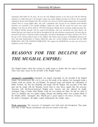 Univeristy Of Lahore
Aurangzeb ruled India for 48 years. He was the only Mughal emperor to be seen at par with the Ottoman
emperors in wealth and power. He brought a larger area under Mughal rule than ever before. He is generally
regarded as the last Great Mughal ruler. His constant wars, however, left the empire dangerously overextended,
isolated from its strong Rajput allies, and with a population that (except for the orthodox Sunni Muslim
minority) was resentful, if not outright rebellious, against his reign. His last twenty five years were spent
fighting in the Deccan till his death in 1707.H.M Aurangzeb Alamgir led an extremely simple and pious life.
He followed Muslim precepts with his typical determination, and even memorized the entire Qur'an. He
knitted Haj caps and copied out the Qur'an throughout his life and sold these anonymously. He used only the
proceeds from these to fund his modest resting place. He died in Ahmednagar on Friday, February 20 1707 at
the age of 88, having outlived many of his children. His modest open-air grave in Khuldabad expresses his
strict and deep interpretation of Islamic beliefs.His reign saw several rebellion movements like the SIKH
REBELLION AND THE PASHTUN REBELLION. War against the MARAHTAS was also one of the most
significant events of his reign.
REASONS FOR THE DECLINE OF
THE MUGHAL EMPIRE:
The Mughal Empire which had reached its zenith, began to decline after the reign of Aurangzeb.
There were many causes for the downfall of the Mughal Empire.
Aurangzeb’s responsibility: Aurangzeb was largely responsible for the downfall of the Mughal
Empire. His predecessors did a lot to win over the loyalty of his subjects, but Aurangzeb being a
Fanatic could not tolerate the non-Muslims. He imposed jaziya and forbade the celebrations of
Hindu Festivals. He thus lost friendship and loyalty with the Rajputs. His execution of the Sikh
guru and his enmity with the Marathas forced them to raise forces against him. His excessive
obsession with the Deccan destroyed Mughal army, treasure and also affected his health.
Aurangzeb being a Fanatic Sunni Muslim, could not even tolerate the Shias. He laid too much of
stress on simplicity and was against singing, dancing and drinking which were common habits of
the Muslim nobles. Aurangzeb, thus ‘himself gave a green signal to the forces of decay’. After
the death of Aurangzeb, the mighty empire disintegrated into smaller states.
Weak successors: The successors of Aurangzeb were both weak and incompetent. They spent
more time on their harems and pleasure and soon lost control of the state,
 