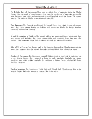 Univeristy Of Lahore
No Definite Law of Succession: There was no definite law of succession during the Mughal
Empire. After the death of every Emperor, there ensued a bloody war of succession amongst his
sons. Each one, used nobles and members of the royal household to get the throne. This created
anarchy. This made the Mughal power weak and vulnerable.
Poor Economy: The Economic condition of the Mughal Empire was ruined because of constant
wars. They spent money lavishly on buildings and monuments. Finally the foreign invasions
completely shattered the economy.
Moral Degradation of Soldiers: The Mughal soldiers had wealth and luxury, which made them
lazy, corrupt and inefficient. They were pleasure-giving and easygoing. Often they were also
disloyal. They sometimes fought only for money and easily got succumbed to bribes.
Rise of New Powers: New Powers such as the Sikhs, the Jhats and the Marathas came onto the
scene. They broke off from the Mughal domination and established their independent states.
Coming of Europeans: The Europeans, especially British played a major role in putting an end
to the Mughal Empire. They obtained a firman to trade with India. Gradually, the started
interfering with Indian politics, gradually the established a British Empire in India which lasted
for about 200 years.
Foreign Invasions: The invasions of Nadir Shah and Ahmad Shah Abdali proved fatal to the
Mughal Empire. India also became an easy prey for foreign rulers.
 
