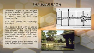 SHALIMAR BAGHSHALIMAR BAGH
• Shalimar Bagh is a Mughal
garden linked through a channel
to the northeast of Dal Lake, on
its right bank located near
Srinagar city.
• It is also based on charbagh
concept.
• The garden built with a size of
587 metres ,length on the main
axis channel and with a total
width of 251 metres . The garden
has three terraces fitted with
fountains and with chinar tree-
lined vistas.
• Broad green paths bordered the
lake with rows of chinar trees.
 