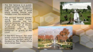 • The first terrace is a public
garden ending in the Diwan-
e-Aam (public audience
hall). In this hall, a small
black marble throne was
installed over the waterfall.
• The second terrace garden
along the axial canal,
slightly broader, has two
shallow terraces. The Diwan-
i-Khas (the Hall of Private
Audience), which was
accessible only to the
noblemen or guests of the
court.
• In the third terrace, the axial
water channel flows through
the Zenana garden, which is
flanked by the Diwan-i-Khas
and chinar trees.
 