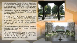 • At the entrance to this terrace, there are
two small pavilions (built in Kashmir style
on stone plinth) that is the restricted and
controlled entry zone of the royal harem.
• Shahajahan built a baradari of black
marble, called the Black Pavilion in the
zenana garden.
• It is encircled by a fountain pool that
receives its supply from a higher terrace.
• A double cascade falls against a low
wall carved with small niches, behind
the pavilion.
• The Shalimar Bagh is well known for chini
khanas, or arched niches, behind
garden waterfalls.
• They are a unique feature in the Bagh.
These niches were lighted at night with
oil lamps, which gave a fairy tale
appearance to the water falls.
 