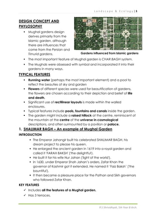 L a n d s c a p e & E c o l o g y | 3
R S Shrividhyah, 5th Year B Arch.
DESIGN CONCEPT AND
PHYLOSOPHY
 Mughal gardens design
derives primarily from the
Islamic garden, although
there are influences that
come from the Persian and
Timurid gardens.
 The most important feature of Mughal garden is CHAR BAGH system.
 The Mughals were obsessed with symbol and incorporated it into their
gardens in many ways.
TYPICAL FEATURES
 Running water (perhaps the most important element) and a pool to
reflect the beauties of sky and garden
 Flowers of different species were used for beautification of gardens,
the flowers are chosen according to their depiction and belief of life
and death.
 Significant use of rectilinear layouts is made within the walled
enclosures.
 Typical features include pools, fountains and canals inside the garden.
 The garden might include a raised hillock at the centre, reminiscent of
the mountain at the centre of the universe in cosmological
descriptions, and often surmounted by a pavilion or palace.
1. SHALIMAR BAGH – An example of Mughal Garden
INTRODUCTION
 The Emperor Jahangir built his celebrated SHALIMAR BAGH, his
dream project to please his queen.
 He enlarged the ancient garden in 1619 into a royal garden and
called it 'FARAH BAKSH' ('the delightful').
 He built it for his wife Nur Jahan ('light of the world').
 In 1630, under Emperor Shah Jahan’s orders, Zafar Khan the
governor of Kashmir got it extended. He named it ‘Faiz Baksh’ ('the
bountiful').
 It then became a pleasure place for the Pathan and Sikh governors
who followed Zafar Khan.
KEY FEATURES
 Includes all the features of a Mughal garden.
 Has 3 terraces.
Gardens influenced from Islamic gardens
 