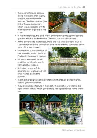 L a n d s c a p e & E c o l o g y | 5
R S Shrividhyah, 5th Year B Arch.
 The second terrace garden
along the axial canal, slightly
broader, has two shallow
terraces. The Diwan-i-Khas (the
Hall of Private Audience),
which was accessible only to
the noblemen or guests of the
court.
 In the third terrace, the axial water channel flows through the Zenana
garden, which is flanked by the Diwan-i-Khas and chinar trees.
 At the entrance to this terrace, there are two small pavilions (built in
Kashmir style on stone plinth) that is the restricted and controlled entry
zone of the royal harem.
 Shahajahan built a baradari of
black marble, called the Black
Pavilion in the zenana garden.
 It is encircled by a fountain
pool that receives its supply
from a higher terrace.
 A double cascade falls
against a low wall carved with
small niches, behind the
pavilion.
 The Shalimar Bagh is well known for chini khanas, or arched niches,
behind garden waterfalls.
 They are a unique feature in the Bagh. These niches were lighted at
night with oil lamps, which gave a fairy tale appearance to the water
falls.
 