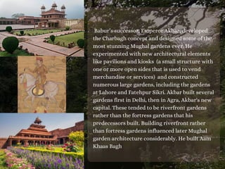 Babur’s successor, Emperor Akbar, developed
the Charbagh concept and designed some of the
most stunning Mughal gardens ever. He
experimented with new architectural elements
like pavilions and kiosks (a small structure with
one or more open sides that is used to vend
merchandise or services) and constructed
numerous large gardens, including the gardens
at Lahore and Fatehpur Sikri. Akbar built several
gardens first in Delhi, then in Agra, Akbar's new
capital. These tended to be riverfront gardens
rather than the fortress gardens that his
predecessors built. Building riverfront rather
than fortress gardens influenced later Mughal
garden architecture considerably. He built Aam
Khaas Bagh
 