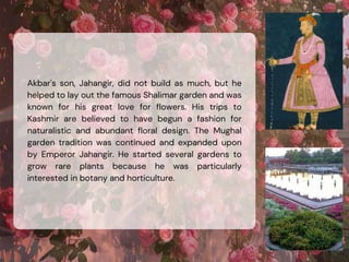 Akbar's son, Jahangir, did not build as much, but he
helped to lay out the famous Shalimar garden and was
known for his great love for flowers. His trips to
Kashmir are believed to have begun a fashion for
naturalistic and abundant floral design. The Mughal
garden tradition was continued and expanded upon
by Emperor Jahangir. He started several gardens to
grow rare plants because he was particularly
interested in botany and horticulture.
 