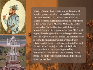 Jahangir's son, Shah Jahan, marks the apex of
Mughal garden architecture and floral design.
He is famous for the construction of the Taj
Mahal, a sprawling funereal paradise in memory
of his favorite wife, Mumtaz Mahal. He is also
responsible for the Red Fort at Delhi and the
Mahtab Bagh, a night garden that was filled with
night-blooming jasmine and other pale flowers,
located opposite the Taj across the Yamuna river
at Agra. The pavilions within are faced with
white marble to glow in the moonlight. This and
the marble of the Taj Mahal are inlaid with
semiprecious stone depicting scrolling
naturalistic floral motifs, the most important
being the tulip, which Shah Jahan adopted as a
personal symbol.
 
