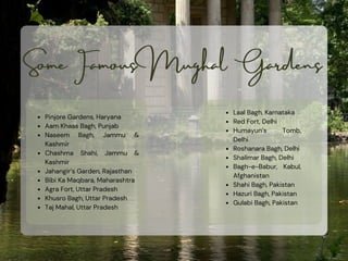 Some Famous Mughal Gardens
Laal Bagh, Karnataka
Red Fort, Delhi
Humayun’s Tomb,
Delhi
Roshanara Bagh, Delhi
Shalimar Bagh, Delhi
Bagh-e-Babur, Kabul,
Afghanistan
Shahi Bagh, Pakistan
Hazuri Bagh, Pakistan
Gulabi Bagh, Pakistan
Pinjore Gardens, Haryana
Aam Khaas Bagh, Punjab
Naseem Bagh, Jammu &
Kashmir
Chashma Shahi, Jammu &
Kashmir
Jahangir’s Garden, Rajasthan
Bibi Ka Maqbara, Maharashtra
Agra Fort, Uttar Pradesh
Khusro Bagh, Uttar Pradesh
Taj Mahal, Uttar Pradesh
 
