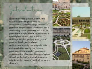 Introduction
The monumental palaces, tombs, and
mosques of the Mughals need no
introduction. These buildings came with
grandeur, magnificence, lavishness, and a
dominating visual character. But it is the
gardens the Mughals built, that demand a
special place amidst their splendid
buildings. Mughal gardens are a type of
gardens, developed in Islamic
architectural style by the Mughals. This
style was influenced by the Persian
gardens which is intended to create a
representation of an earthly utopia (a place
of ideal perfection) in which humans co-
exist in perfect harmony with all elements
of nature.
 