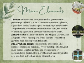 Terraces: Terraces are components that preserve the
percentage of land. 7, 8, or 12 terraces represent 7 planets,
8 paradises and 12 zodiac signs, respectively. Because the
Mughal rulers were from a mountainous land, the notion
of creating a garden in terraces came easily to them.
Nahar’s: Water is the life and soul of a Mughal Garden. The
Mughals' love of moving water led them to locate their
gardens near hill slopes and rivulets.
Site layout and design: The locations chosen for this
purpose included a perennial river, the slope of a hill, and
river banks. Mughal gardens are often square or
rectangular in design. It is more than just a garden; it also
acts as a fort, a dwelling, and a pleasant area.
Main Elements
 