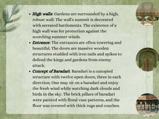 High walls: Gardens are surrounded by a high,
robust wall. The wall's summit is decorated
with serrated battlements. The existence of a
high wall was for protection against the
scorching summer winds.
Entrance: The entrances are often towering and
beautiful. The doors are massive wooden
structures studded with iron nails and spikes to
defend the kings and gardens from enemy
attack.
Concept of Baradari: Baradari is a canopied
structure with twelve open doors, three in each
direction. One may sit on a baradari and enjoy
the fresh wind while watching dark clouds and
birds in the sky. The brick pillars of baradari
were painted with floral vase patterns, and the
floor was covered with thick rugs and couches.
 