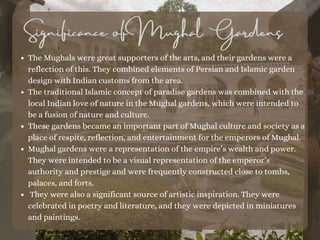 The Mughals were great supporters of the arts, and their gardens were a
reflection of this. They combined elements of Persian and Islamic garden
design with Indian customs from the area.
The traditional Islamic concept of paradise gardens was combined with the
local Indian love of nature in the Mughal gardens, which were intended to
be a fusion of nature and culture.
These gardens became an important part of Mughal culture and society as a
place of respite, reflection, and entertainment for the emperors of Mughal.
Mughal gardens were a representation of the empire’s wealth and power.
They were intended to be a visual representation of the emperor’s
authority and prestige and were frequently constructed close to tombs,
palaces, and forts.
They were also a significant source of artistic inspiration. They were
celebrated in poetry and literature, and they were depicted in miniatures
and paintings.
Significance of Mughal Gardens
 