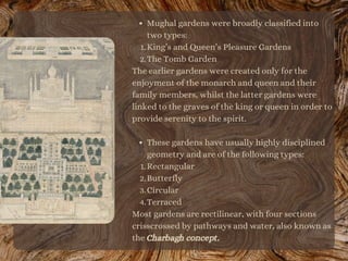 Mughal gardens were broadly classified into
two types:
King’s and Queen’s Pleasure Gardens
The Tomb Garden
These gardens have usually highly disciplined
geometry and are of the following types:
Rectangular
Butterfly
Circular
Terraced
1.
2.
The earlier gardens were created only for the
enjoyment of the monarch and queen and their
family members, whilst the latter gardens were
linked to the graves of the king or queen in order to
provide serenity to the spirit.
1.
2.
3.
4.
Most gardens are rectilinear, with four sections
crisscrossed by pathways and water, also known as
the Charbagh concept.
 