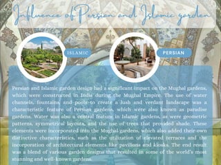 Influence of Persian and Islamic garden
ISLAMIC PERSIAN
Persian and Islamic garden design had a significant impact on the Mughal gardens,
which were constructed in India during the Mughal Empire. The use of water
channels, fountains, and pools to create a lush and verdant landscape was a
characteristic feature of Persian gardens, which were also known as paradise
gardens. Water was also a central feature in Islamic gardens, as were geometric
patterns, symmetrical layouts, and the use of trees that provided shade. These
elements were incorporated into the Mughal gardens, which also added their own
distinctive characteristics, such as the utilization of elevated terraces and the
incorporation of architectural elements like pavilions and kiosks. The end result
was a blend of various garden designs that resulted in some of the world’s most
stunning and well-known gardens.
 