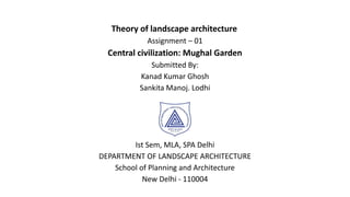 Theory of landscape architecture
Assignment – 01
Central civilization: Mughal Garden
Submitted By:
Kanad Kumar Ghosh
Sankita Manoj. Lodhi
Ist Sem, MLA, SPA Delhi
DEPARTMENT OF LANDSCAPE ARCHITECTURE
School of Planning and Architecture
New Delhi - 110004
 